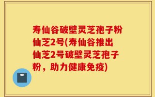 寿仙谷破壁灵芝孢子粉仙芝2号(寿仙谷推出仙芝2号破壁灵芝孢子粉，助力健康免疫)