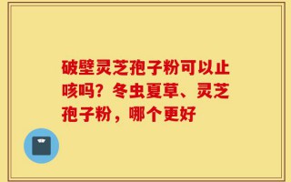 破壁灵芝孢子粉可以止咳吗？冬虫夏草、灵芝孢子粉，哪个更好