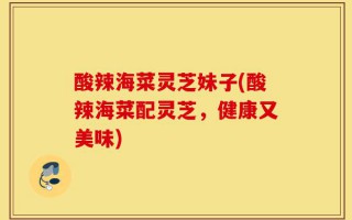 酸辣海菜灵芝妹子(酸辣海菜配灵芝，健康又美味)
