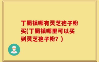 丁蜀镇哪有灵芝孢子粉买(丁蜀镇哪里可以买到灵芝孢子粉？)
