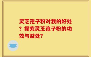 灵芝孢子粉对我的好处？探究灵芝孢子粉的功效与益处？