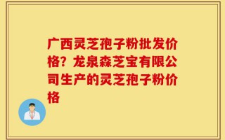 广西灵芝孢子粉批发价格？龙泉森芝宝有限公司生产的灵芝孢子粉价格