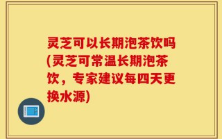 灵芝可以长期泡茶饮吗(灵芝可常温长期泡茶饮，专家建议每四天更换水源)