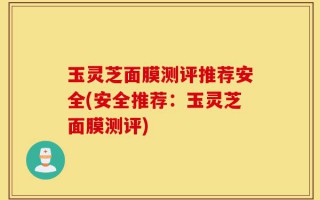 玉灵芝面膜测评推荐安全(安全推荐：玉灵芝面膜测评)