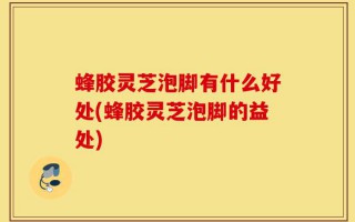 蜂胶灵芝泡脚有什么好处(蜂胶灵芝泡脚的益处)