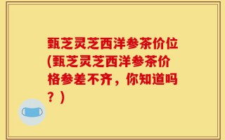 甄芝灵芝西洋参茶价位(甄芝灵芝西洋参茶价格参差不齐，你知道吗？)