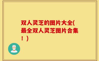 双人灵芝的图片大全(最全双人灵芝图片合集！)