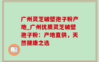 广州灵芝破壁孢子粉产地_广州优质灵芝破壁孢子粉：产地直供，天然健康之选