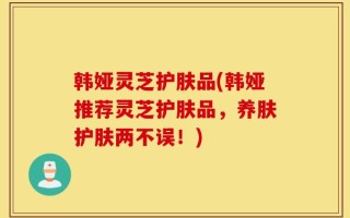 韩娅灵芝护肤品(韩娅推荐灵芝护肤品，养肤护肤两不误！)