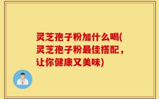 灵芝孢子粉加什么喝(灵芝孢子粉最佳搭配，让你健康又美味)