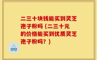 二三十块钱能买到灵芝孢子粉吗 (二三十元的价格能买到优质灵芝孢子粉吗？)