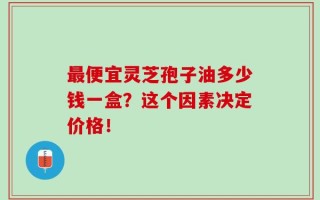 最便宜灵芝孢子油多少钱一盒？这个因素决定价格！