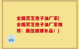 全国灵芝孢子油厂家(全国灵芝孢子油厂家推荐：最佳健康补品！)