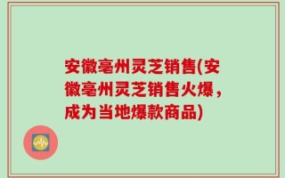 安徽亳州灵芝销售(安徽亳州灵芝销售火爆，成为当地爆款商品)