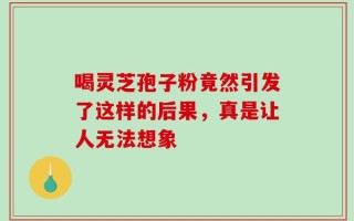 喝灵芝孢子粉竟然引发了这样的后果，真是让人无法想象