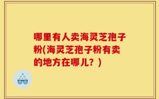 哪里有人卖海灵芝孢子粉(海灵芝孢子粉有卖的地方在哪儿？)