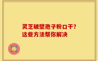 灵芝破壁孢子粉口干？这些方法帮你解决