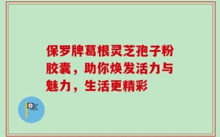 保罗牌葛根灵芝孢子粉胶囊，助你焕发活力与魅力，生活更精彩