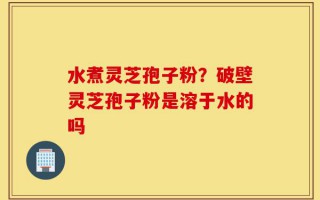 水煮灵芝孢子粉？破壁灵芝孢子粉是溶于水的吗