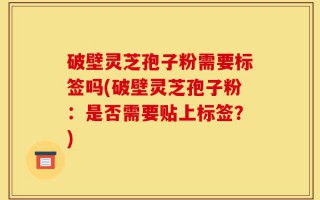 破壁灵芝孢子粉需要标签吗(破壁灵芝孢子粉：是否需要贴上标签？)