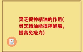 灵芝提神精油的作用(灵芝精油能提神醒脑，提高免疫力)