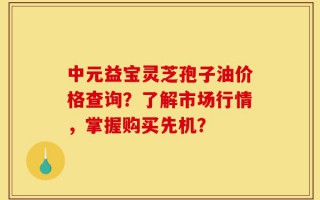 中元益宝灵芝孢子油价格查询？了解市场行情，掌握购买先机？