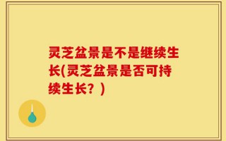 灵芝盆景是不是继续生长(灵芝盆景是否可持续生长？)