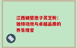 江西破壁孢子灵芝粉：独特功效与卓越品质的养生瑰宝