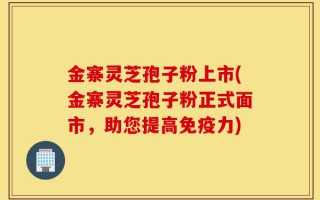 金寨灵芝孢子粉上市(金寨灵芝孢子粉正式面市，助您提高免疫力)