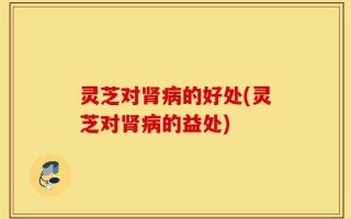 灵芝对肾病的好处(灵芝对肾病的益处)
