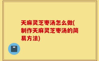 天麻灵芝枣汤怎么做(制作天麻灵芝枣汤的简易方法)