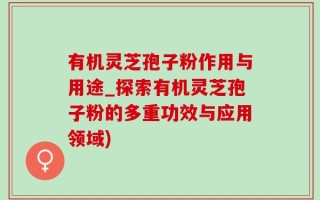 有机灵芝孢子粉作用与用途_探索有机灵芝孢子粉的多重功效与应用领域)