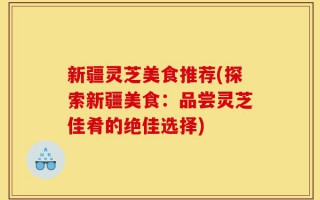 新疆灵芝美食推荐(探索新疆美食：品尝灵芝佳肴的绝佳选择)