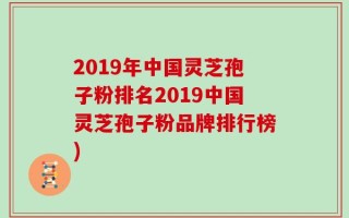 2019年中国灵芝孢子粉排名2019中国灵芝孢子粉品牌排行榜)