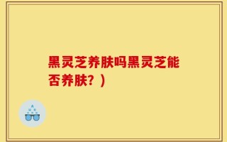 黑灵芝养肤吗黑灵芝能否养肤？)