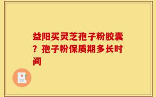 益阳买灵芝孢子粉胶囊？孢子粉保质期多长时间