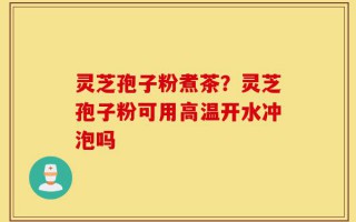 灵芝孢子粉煮茶？灵芝孢子粉可用高温开水冲泡吗