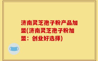 济南灵芝孢子粉产品加盟(济南灵芝孢子粉加盟：创业好选择)