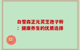 白雪森正元灵芝孢子粉：健康养生的优质选择