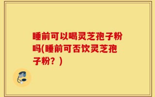 睡前可以喝灵芝孢子粉吗(睡前可否饮灵芝孢子粉？)