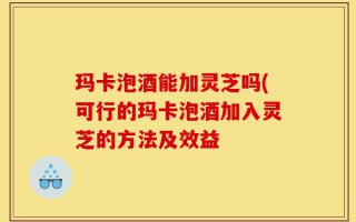 玛卡泡酒能加灵芝吗(可行的玛卡泡酒加入灵芝的方法及效益