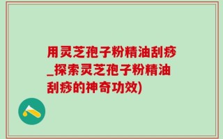 用灵芝孢子粉精油刮痧_探索灵芝孢子粉精油刮痧的神奇功效)
