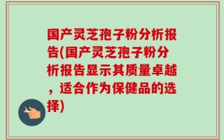 国产灵芝孢子粉分析报告(国产灵芝孢子粉分析报告显示其质量卓越，适合作为保健品的选择)