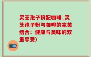 灵芝孢子粉配咖啡_灵芝孢子粉与咖啡的完美结合：健康与美味的双重享受)