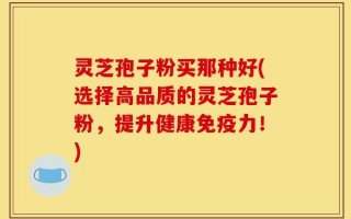 灵芝孢子粉买那种好(选择高品质的灵芝孢子粉，提升健康免疫力！)