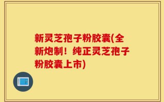 新灵芝孢子粉胶囊(全新炮制！纯正灵芝孢子粉胶囊上市)