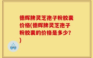 德辉牌灵芝孢子粉胶囊价格(德辉牌灵芝孢子粉胶囊的价格是多少？)