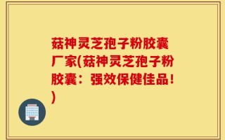 菇神灵芝孢子粉胶囊 厂家(菇神灵芝孢子粉胶囊：强效保健佳品！)