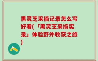 黑灵芝采摘记录怎么写好看(「黑灵芝采摘实录」体验野外收获之旅)