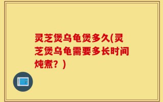 灵芝煲乌龟煲多久(灵芝煲乌龟需要多长时间炖煮？)